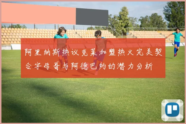 阿里纳斯热议克莱加盟热火完美契合字母哥与阿德巴约的潜力分析
