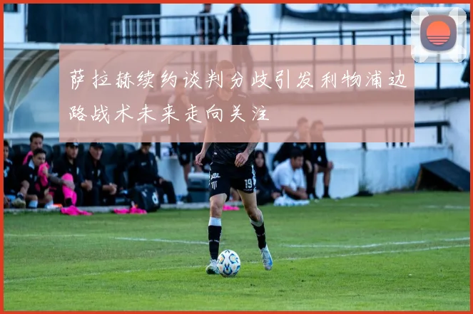 萨拉赫续约谈判分歧引发利物浦边路战术未来走向关注