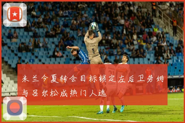 米兰今夏转会目标锁定左后卫劳姆与吕尔松成热门人选