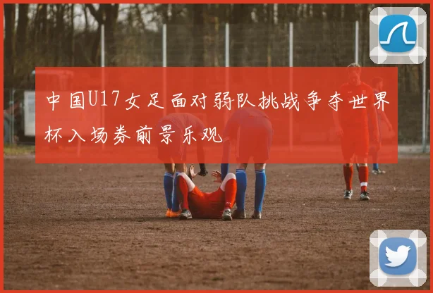 中国U17女足面对弱队挑战争夺世界杯入场券前景乐观