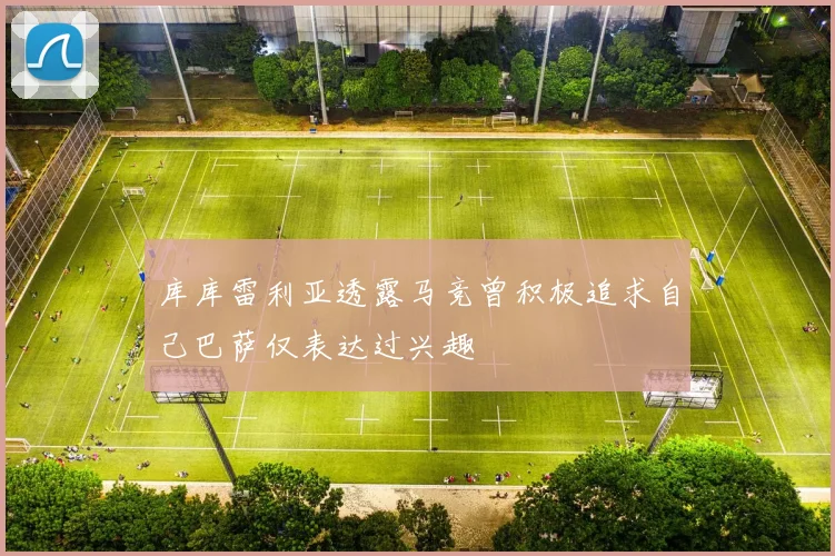 库库雷利亚透露马竞曾积极追求自己巴萨仅表达过兴趣