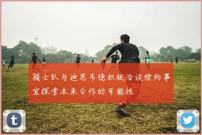 骑士队与迪恩韦德积极洽谈续约事宜探索未来合作的可能性