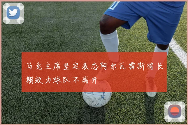 马竞主席坚定表态阿尔瓦雷斯将长期效力球队不离开