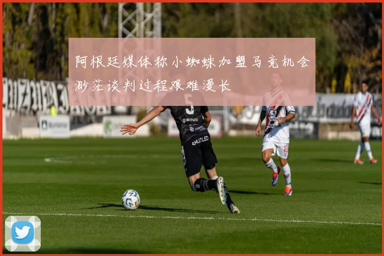 阿根廷媒体称小蜘蛛加盟马竞机会渺茫谈判过程艰难漫长