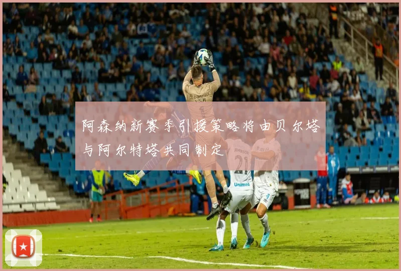 阿森纳新赛季引援策略将由贝尔塔与阿尔特塔共同制定