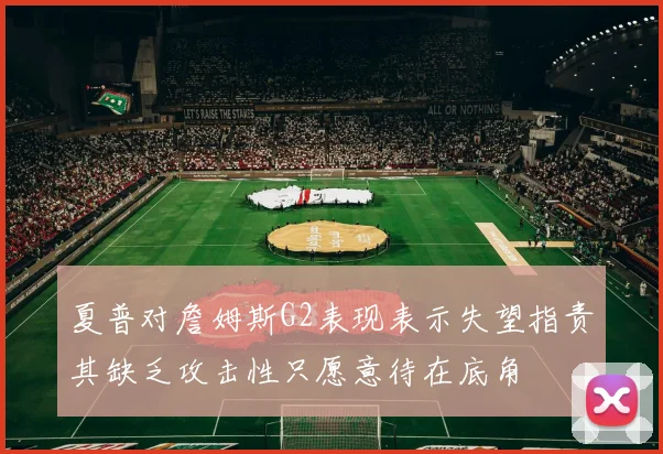 夏普对詹姆斯G2表现表示失望指责其缺乏攻击性只愿意待在底角