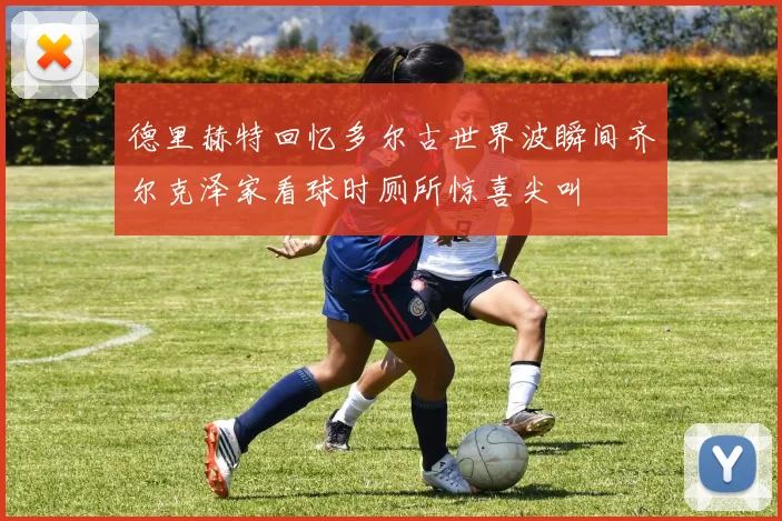 德里赫特回忆多尔古世界波瞬间齐尔克泽家看球时厕所惊喜尖叫