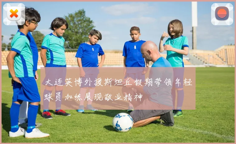 大连英博外援斯坦丘假期带领年轻球员加练展现敬业精神