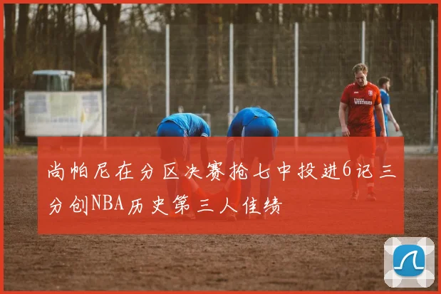 尚帕尼在分区决赛抢七中投进6记三分创NBA历史第三人佳绩