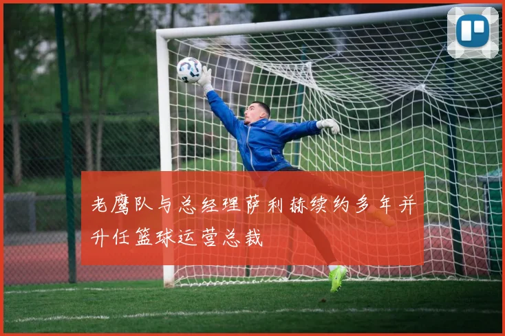 老鹰队与总经理萨利赫续约多年并升任篮球运营总裁