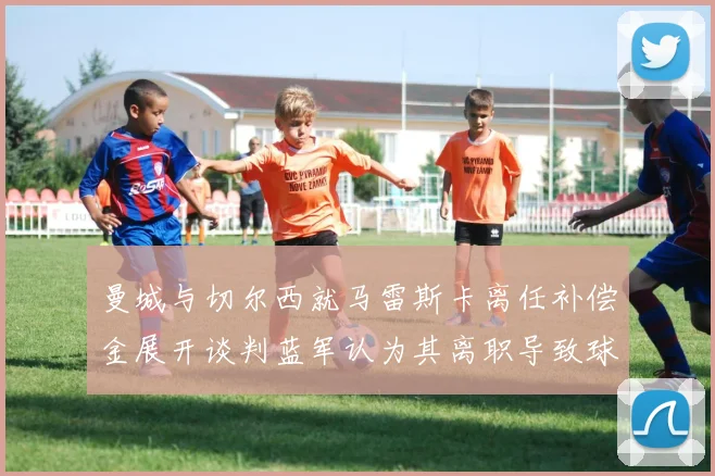 曼城与切尔西就马雷斯卡离任补偿金展开谈判蓝军认为其离职导致球队崩盘