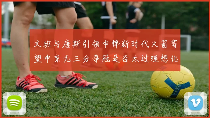 文班与唐斯引领中锋新时代火箭寄望申京无三分争冠是否太过理想化